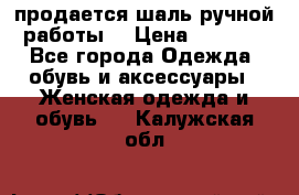 продается шаль ручной работы  › Цена ­ 1 300 - Все города Одежда, обувь и аксессуары » Женская одежда и обувь   . Калужская обл.